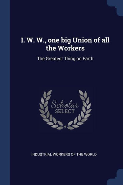 I. W. W., One Big Union Of All The Workers: The Greatest Thing On Earth