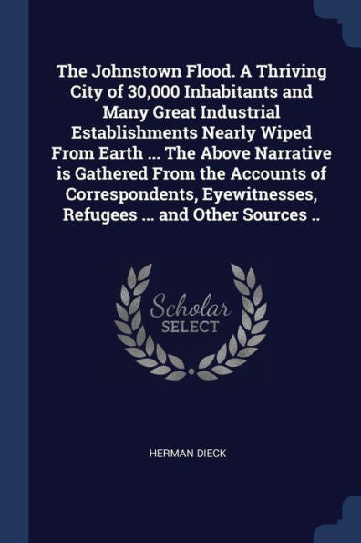 The Johnstown Flood. A Thriving City Of 30,000 Inhabitants And Many Great Industrial Establishments Nearly Wiped From Earth ... The Above Narrative Is ... Refugees ... And Other Sources ..