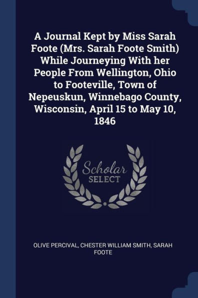 A Journal Kept By Miss Sarah Foote (Mrs. Sarah Foote Smith) While Journeying With Her People From Wellington, Ohio To Footeville, Town Of Nepeuskun, ... County, Wisconsin, April 15 To May 10, 1846
