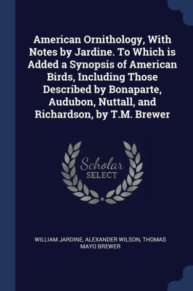 American Ornithology, With Notes By Jardine. To Which Is Added A Synopsis Of American Birds, Including Those Described By Bonaparte, Audubon, Nuttall, And Richardson, By T.M. Brewer