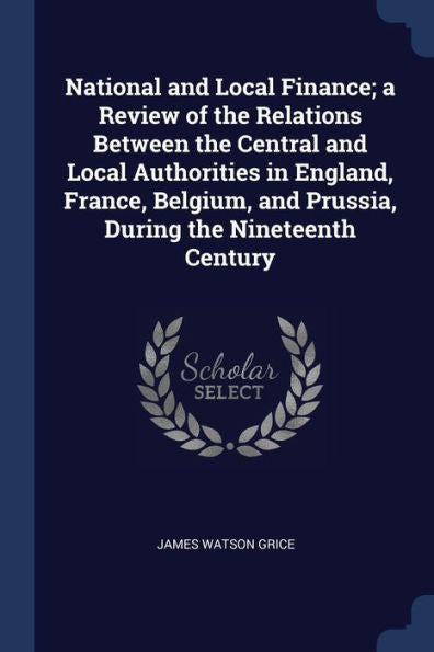 National And Local Finance; A Review Of The Relations Between The Central And Local Authorities In England, France, Belgium, And Prussia, During The Nineteenth Century