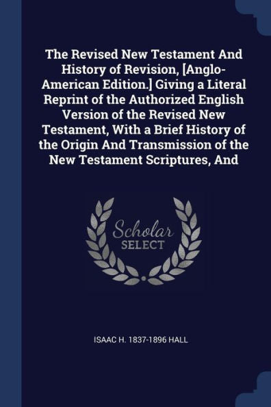 The Revised New Testament And History Of Revision, [Anglo-American Edition.] Giving A Literal Reprint Of The Authorized English Version Of The Revised ... Of The New Testament Scriptures, And