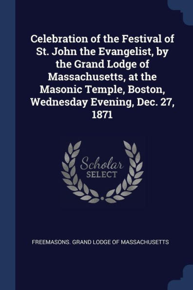 Celebration Of The Festival Of St. John The Evangelist, By The Grand Lodge Of Massachusetts, At The Masonic Temple, Boston, Wednesday Evening, Dec. 27, 1871