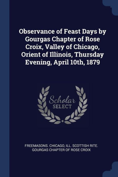 Observance Of Feast Days By Gourgas Chapter Of Rose Croix, Valley Of Chicago, Orient Of Illinois, Thursday Evening, April 10Th, 1879