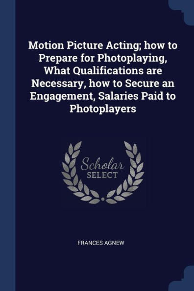 Motion Picture Acting; How To Prepare For Photoplaying, What Qualifications Are Necessary, How To Secure An Engagement, Salaries Paid To Photoplayers