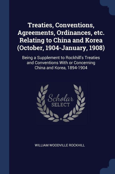 Treaties, Conventions, Agreements, Ordinances, Etc. Relating To China And Korea (October, 1904-January, 1908): Being A Supplement To Rockhill'S ... With Or Concerning China And Korea, 1894-1904