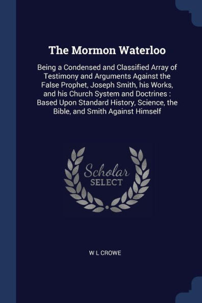 The Mormon Waterloo: Being A Condensed And Classified Array Of Testimony And Arguments Against The False Prophet, Joseph Smith, His Works, And His ... Science, The Bible, And Smith Against Himself