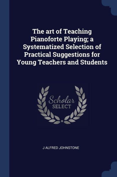 The Art Of Teaching Pianoforte Playing; A Systematized Selection Of Practical Suggestions For Young Teachers And Students