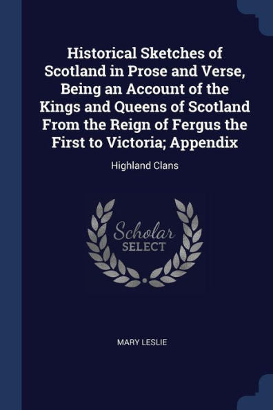 Historical Sketches Of Scotland In Prose And Verse, Being An Account Of The Kings And Queens Of Scotland From The Reign Of Fergus The First To Victoria; Appendix: Highland Clans