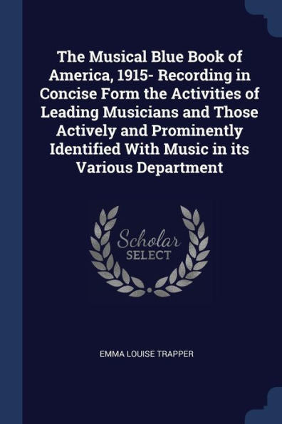 The Musical Blue Book Of America, 1915- Recording In Concise Form The Activities Of Leading Musicians And Those Actively And Prominently Identified With Music In Its Various Department