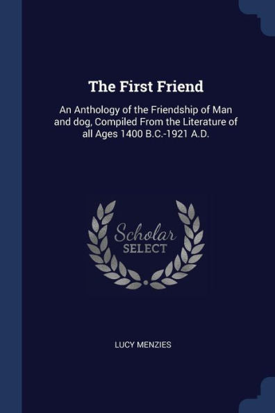 The First Friend: An Anthology Of The Friendship Of Man And Dog, Compiled From The Literature Of All Ages 1400 B.C.-1921 A.D.
