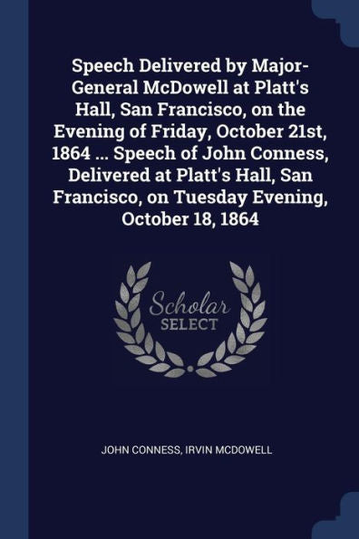 Speech Delivered By Major-General Mcdowell At Platt'S Hall, San Francisco, On The Evening Of Friday, October 21St, 1864 ... Speech Of John Conness, ... On Tuesday Evening, October 18, 1864