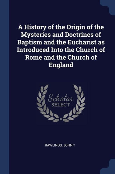A History Of The Origin Of The Mysteries And Doctrines Of Baptism And The Eucharist As Introduced Into The Church Of Rome And The Church Of England