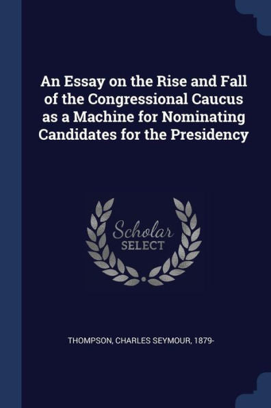 An Essay On The Rise And Fall Of The Congressional Caucus As A Machine For Nominating Candidates For The Presidency