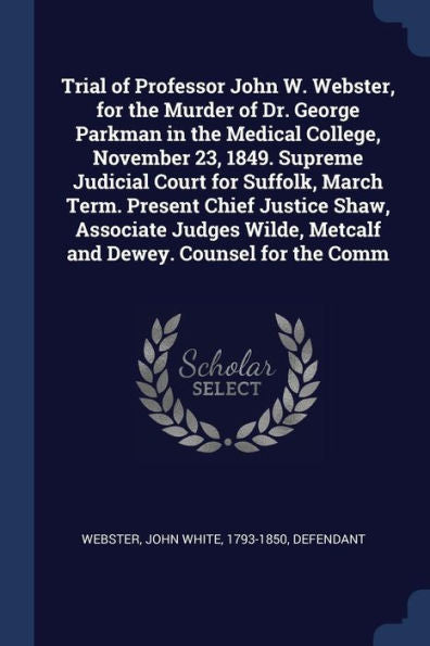 Trial Of Professor John W. Webster, For The Murder Of Dr. George Parkman In The Medical College, November 23, 1849. Supreme Judicial Court For ... Metcalf And Dewey. Counsel For The Comm