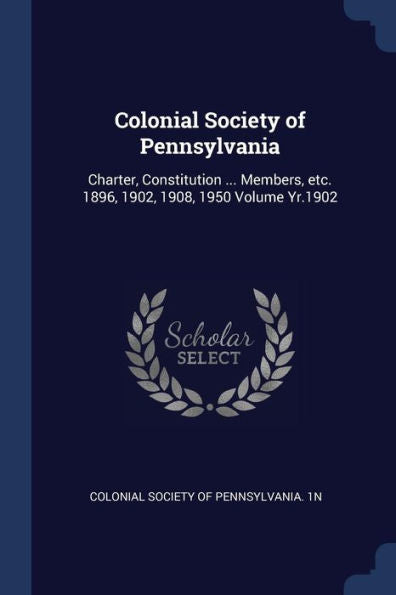 Colonial Society Of Pennsylvania: Charter, Constitution ... Members, Etc. 1896, 1902, 1908, 1950 Volume Yr.1902