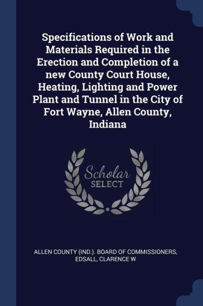 Specifications Of Work And Materials Required In The Erection And Completion Of A New County Court House, Heating, Lighting And Power Plant And Tunnel In The City Of Fort Wayne, Allen County, Indiana