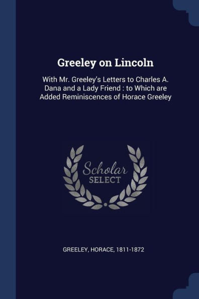 Greeley On Lincoln: With Mr. Greeley'S Letters To Charles A. Dana And A Lady Friend: To Which Are Added Reminiscences Of Horace Greeley