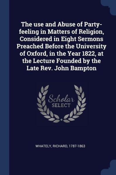 The Use And Abuse Of Party-Feeling In Matters Of Religion, Considered In Eight Sermons Preached Before The University Of Oxford, In The Year 1822, At The Lecture Founded By The Late Rev. John Bampton