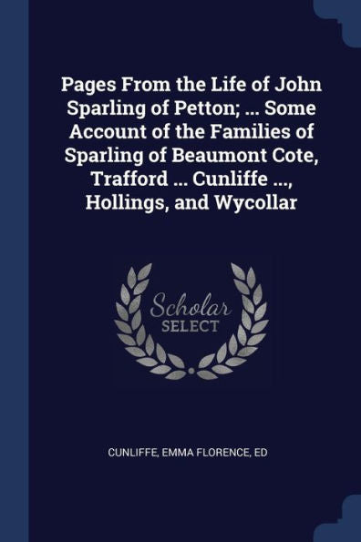 Pages From The Life Of John Sparling Of Petton; ... Some Account Of The Families Of Sparling Of Beaumont Cote, Trafford ... Cunliffe ..., Hollings, And Wycollar