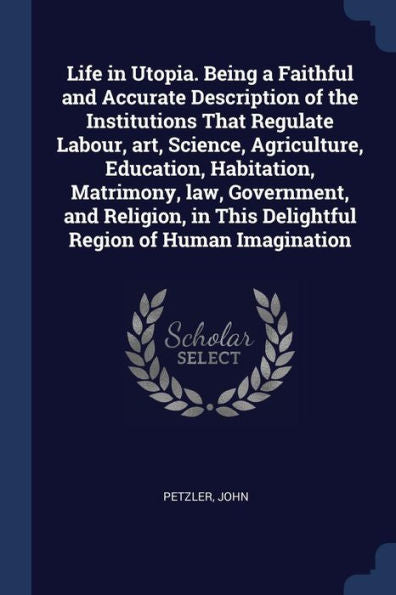 Life In Utopia. Being A Faithful And Accurate Description Of The Institutions That Regulate Labour, Art, Science, Agriculture, Education, Habitation, ... This Delightful Region Of Human Imagination