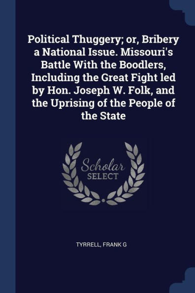 Political Thuggery; Or, Bribery A National Issue. Missouri'S Battle With The Boodlers, Including The Great Fight Led By Hon. Joseph W. Folk, And The Uprising Of The People Of The State