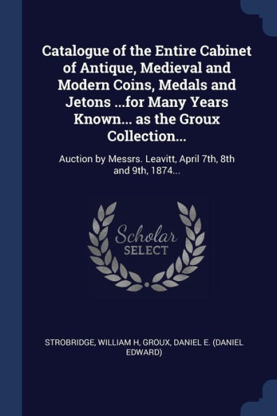 Catalogue Of The Entire Cabinet Of Antique, Medieval And Modern Coins, Medals And Jetons ...For Many Years Known... As The Groux Collection...: ... Leavitt, April 7Th, 8Th And 9Th, 1874...