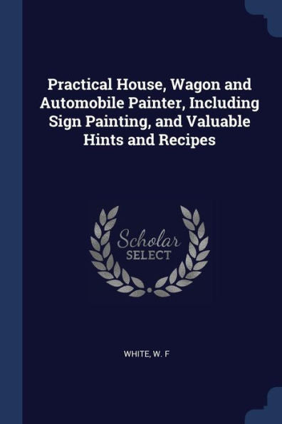 Practical House, Wagon And Automobile Painter, Including Sign Painting, And Valuable Hints And Recipes