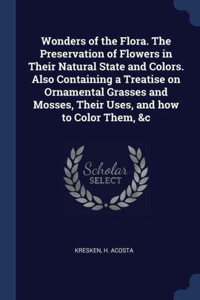 Wonders Of The Flora. The Preservation Of Flowers In Their Natural State And Colors. Also Containing A Treatise On Ornamental Grasses And Mosses, Their Uses, And How To Color Them, &C