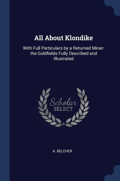 All About Klondike: With Full Particulars By A Returned Miner: The Goldfields Fully Described And Illustrated