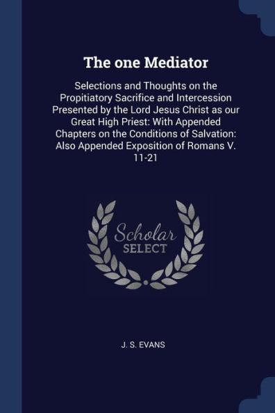 The One Mediator: Selections And Thoughts On The Propitiatory Sacrifice And Intercession Presented By The Lord Jesus Christ As Our Great High Priest: ... Also Appended Exposition Of Romans V. 11-21