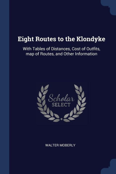 Eight Routes To The Klondyke: With Tables Of Distances, Cost Of Outfits, Map Of Routes, And Other Information