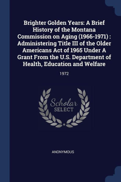 Brighter Golden Years: A Brief History Of The Montana Commission On Aging (1966-1971): Administering Title Iii Of The Older Americans Act Of 1965 ... Of Health, Education And Welfare: 1972