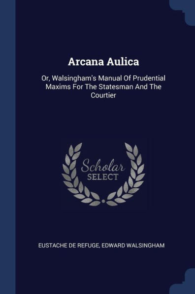 Arcana Aulica: Or, Walsingham'S Manual Of Prudential Maxims For The Statesman And The Courtier