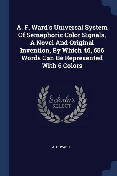 A. F. Ward'S Universal System Of Semaphoric Color Signals, A Novel And Original Invention, By Which 46, 656 Words Can Be Represented With 6 Colors