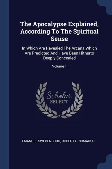 The Apocalypse Explained, According To The Spiritual Sense: In Which Are Revealed The Arcana Which Are Predicted And Have Been Hitherto Deeply Concealed; Volume 1