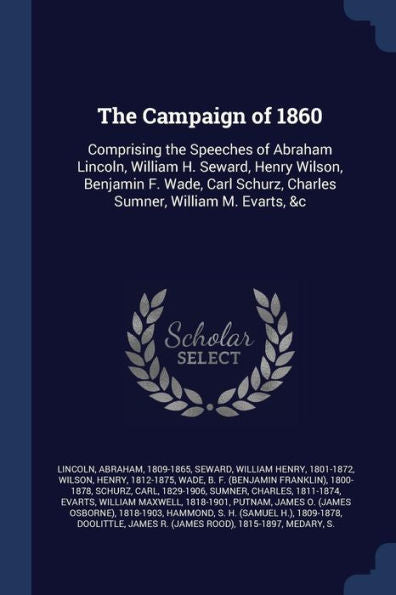 The Campaign Of 1860: Comprising The Speeches Of Abraham Lincoln, William H. Seward, Henry Wilson, Benjamin F. Wade, Carl Schurz, Charles Sumner, William M. Evarts, &C