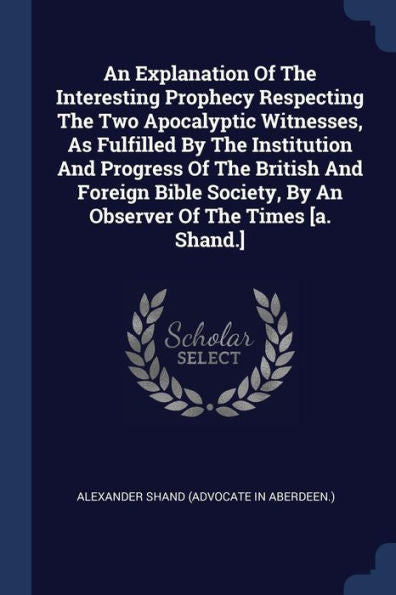 An Explanation Of The Interesting Prophecy Respecting The Two Apocalyptic Witnesses, As Fulfilled By The Institution And Progress Of The British And ... By An Observer Of The Times [A. Shand.]