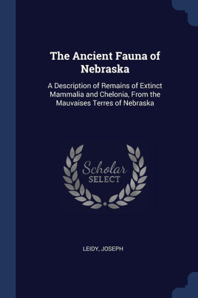 The Ancient Fauna Of Nebraska: A Description Of Remains Of Extinct Mammalia And Chelonia, From The Mauvaises Terres Of Nebraska