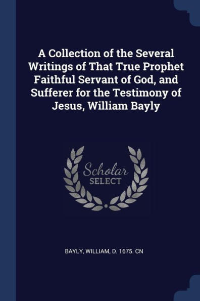 A Collection Of The Several Writings Of That True Prophet Faithful Servant Of God, And Sufferer For The Testimony Of Jesus, William Bayly