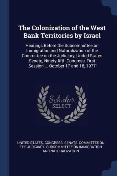 The Colonization Of The West Bank Territories By Israel: Hearings Before The Subcommittee On Immigration And Naturalization Of The Committee On The ... First Session ... October 17 And 18, 1977