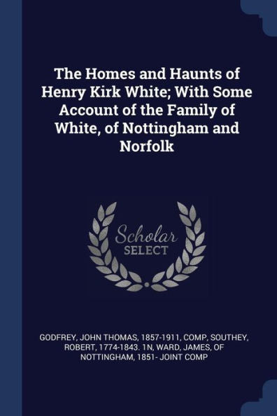 The Homes And Haunts Of Henry Kirk White; With Some Account Of The Family Of White, Of Nottingham And Norfolk