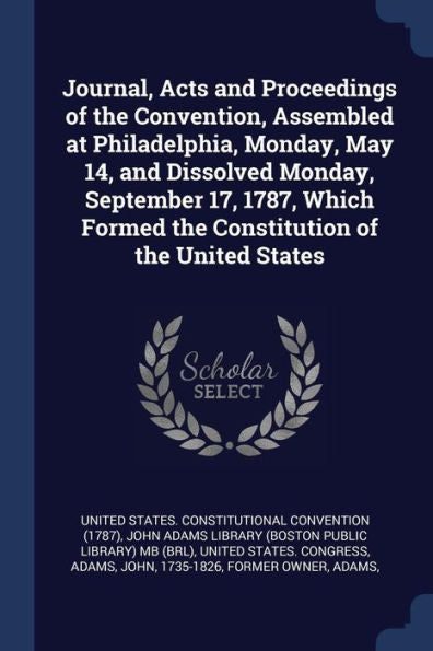 Journal, Acts And Proceedings Of The Convention, Assembled At Philadelphia, Monday, May 14, And Dissolved Monday, September 17, 1787, Which Formed The Constitution Of The United States