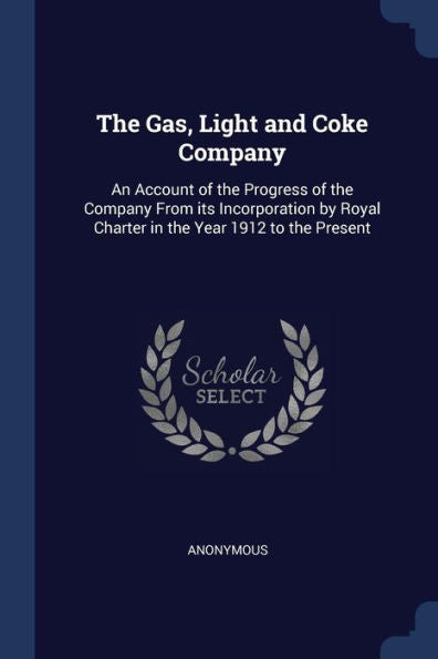 The Gas, Light And Coke Company: An Account Of The Progress Of The Company From Its Incorporation By Royal Charter In The Year 1912 To The Present