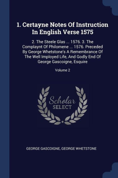 1. Certayne Notes Of Instruction In English Verse 1575: 2. The Steele Glas ... 1576. 3. The Complaynt Of Philomene ... 1576. Preceded By George ... End Of George Gascoigne, Esquire; Volume 2