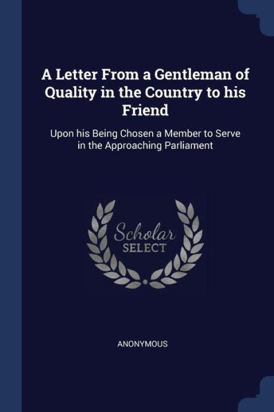 A Letter From A Gentleman Of Quality In The Country To His Friend: Upon His Being Chosen A Member To Serve In The Approaching Parliament