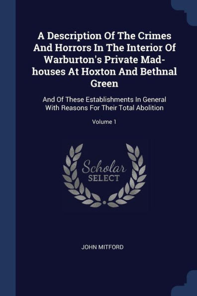 A Description Of The Crimes And Horrors In The Interior Of Warburton'S Private Mad-Houses At Hoxton And Bethnal Green: And Of These Establishments In ... Reasons For Their Total Abolition; Volume 1