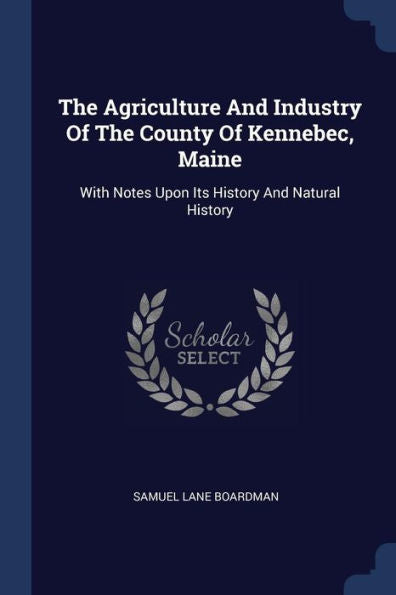 The Agriculture And Industry Of The County Of Kennebec, Maine: With Notes Upon Its History And Natural History