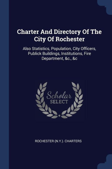 Charter And Directory Of The City Of Rochester: Also Statistics, Population, City Officers, Publick Buildings, Institutions, Fire Department, &C., &C