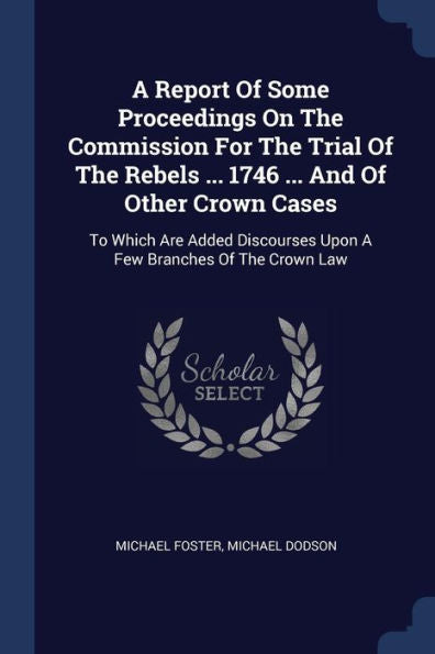 A Report Of Some Proceedings On The Commission For The Trial Of The Rebels ... 1746 ... And Of Other Crown Cases: To Which Are Added Discourses Upon A Few Branches Of The Crown Law